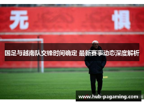 国足与越南队交锋时间确定 最新赛事动态深度解析 国足与越南队交锋时间确定 最新赛事动态深度解析
