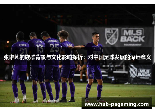 张琳芃的族群背景与文化影响探析:对中国足球发展的深远意义 张琳芃的族群背景与文化影响探析:对中国足球发展的深远意义