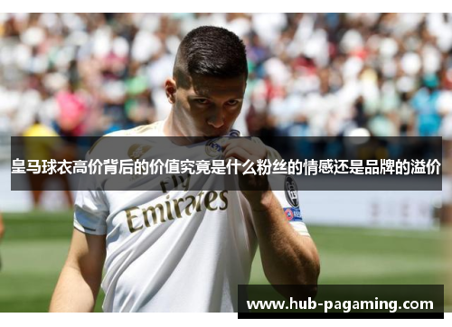 皇马球衣高价背后的价值究竟是什么粉丝的情感还是品牌的溢价 皇马球衣高价背后的价值究竟是什么粉丝的情感还是品牌的溢价