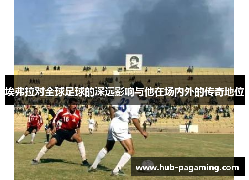埃弗拉对全球足球的深远影响与他在场内外的传奇地位 埃弗拉对全球足球的深远影响与他在场内外的传奇地位