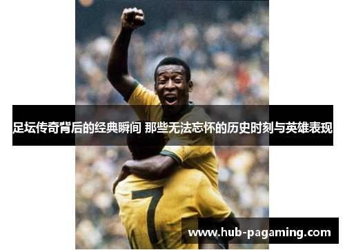 足坛传奇背后的经典瞬间 那些无法忘怀的历史时刻与英雄表现