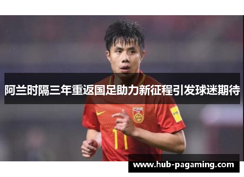 阿兰时隔三年重返国足助力新征程引发球迷期待