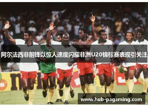 阿尔法西非前锋以惊人速度闪耀非洲U20锦标赛表现引关注